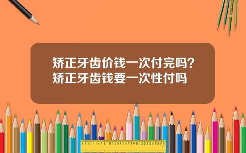 矫正牙齿价钱一次付完吗？矫正牙齿钱要一次性付吗