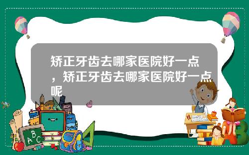 矫正牙齿去哪家医院好一点，矫正牙齿去哪家医院好一点呢