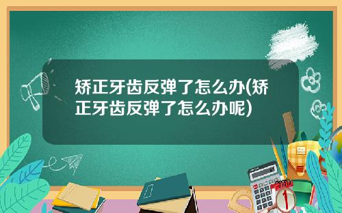 矫正牙齿反弹了怎么办(矫正牙齿反弹了怎么办呢)