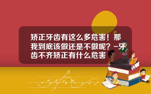矫正牙齿有这么多危害！那我到底该做还是不做呢？-牙齿不齐矫正有什么危害