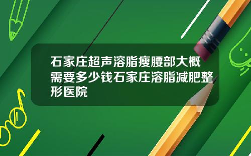 石家庄超声溶脂瘦腰部大概需要多少钱石家庄溶脂减肥整形医院