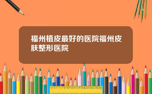 福州植皮最好的医院福州皮肤整形医院