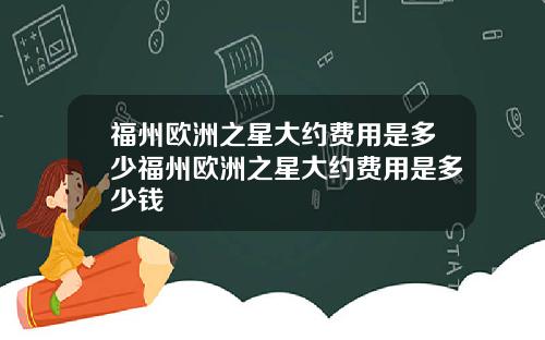 福州欧洲之星大约费用是多少福州欧洲之星大约费用是多少钱