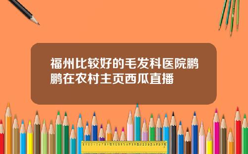 福州比较好的毛发科医院鹏鹏在农村主页西瓜直播