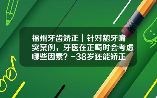 福州牙齿矫正｜针对龅牙嘴突案例，牙医在正畸时会考虑哪些因素？-38岁还能矫正牙齿么