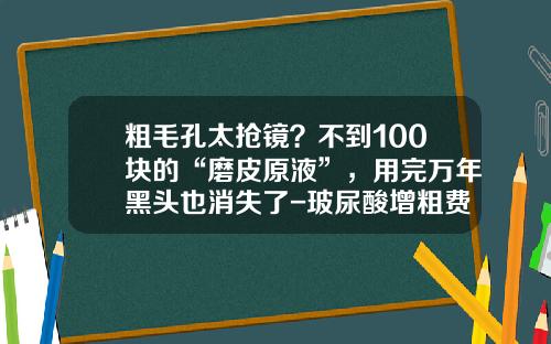 粗毛孔太抢镜？不到100块的“磨皮原液”，用完万年黑头也消失了-玻尿酸增粗费用