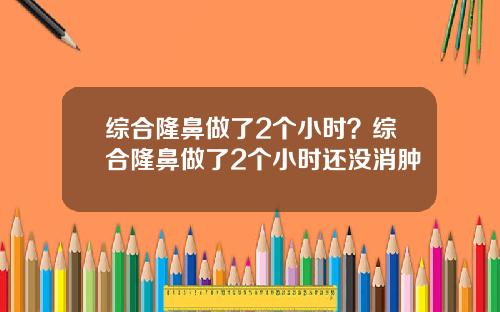 综合隆鼻做了2个小时？综合隆鼻做了2个小时还没消肿