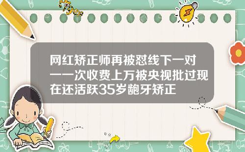 网红矫正师再被怼线下一对一一次收费上万被央视批过现在还活跃35岁龅牙矫正