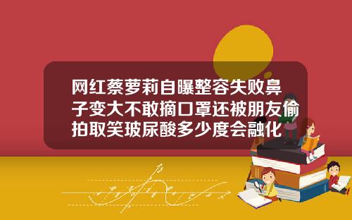网红蔡萝莉自曝整容失败鼻子变大不敢摘口罩还被朋友偷拍取笑玻尿酸多少度会融化