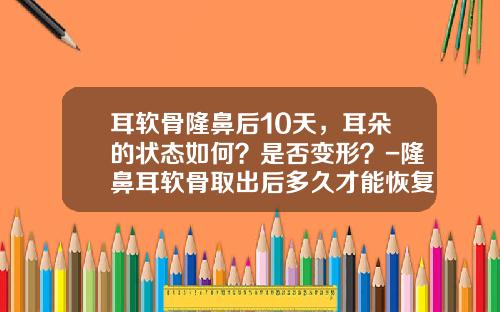 耳软骨隆鼻后10天，耳朵的状态如何？是否变形？-隆鼻耳软骨取出后多久才能恢复正常生活