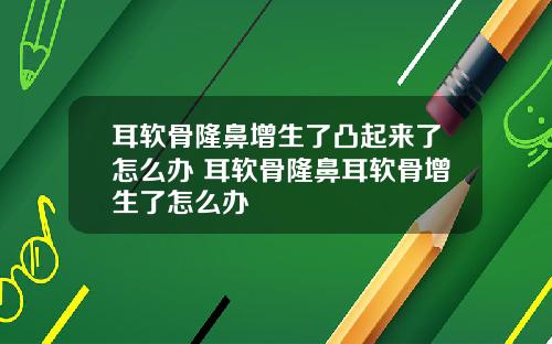 耳软骨隆鼻增生了凸起来了怎么办 耳软骨隆鼻耳软骨增生了怎么办