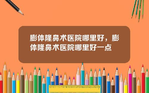 膨体隆鼻术医院哪里好，膨体隆鼻术医院哪里好一点