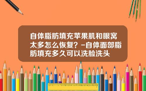 自体脂肪填充苹果肌和眼窝太多怎么恢复？-自体面部脂肪填充多久可以洗脸洗头
