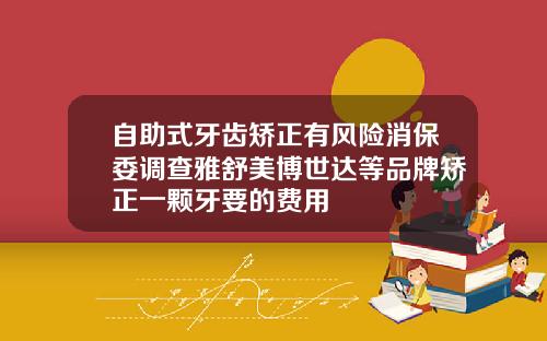 自助式牙齿矫正有风险消保委调查雅舒美博世达等品牌矫正一颗牙要的费用