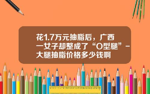 花1.7万元抽脂后，广西一女子却整成了“O型腿”-大腿抽脂价格多少钱啊