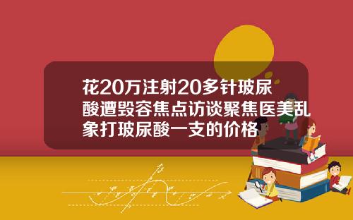 花20万注射20多针玻尿酸遭毁容焦点访谈聚焦医美乱象打玻尿酸一支的价格