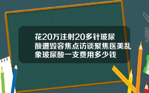 花20万注射20多针玻尿酸遭毁容焦点访谈聚焦医美乱象玻尿酸一支费用多少钱
