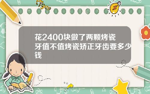 花2400块做了两颗烤瓷牙值不值烤瓷矫正牙齿要多少钱