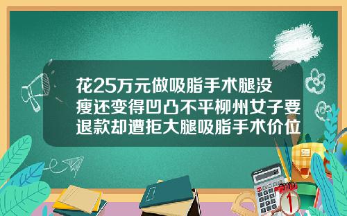 花25万元做吸脂手术腿没瘦还变得凹凸不平柳州女子要退款却遭拒大腿吸脂手术价位在多少左右