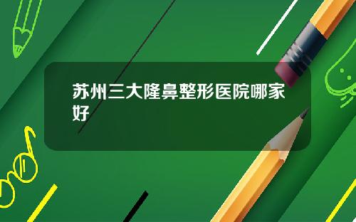 苏州三大隆鼻整形医院哪家好