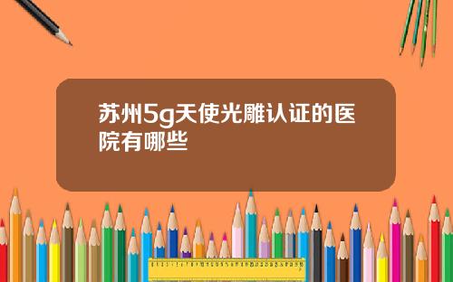 苏州5g天使光雕认证的医院有哪些