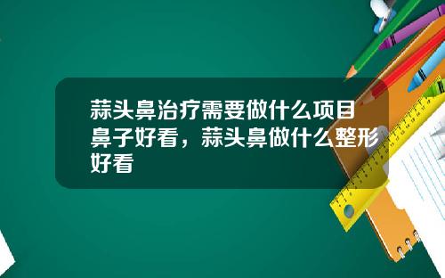 蒜头鼻治疗需要做什么项目鼻子好看，蒜头鼻做什么整形好看