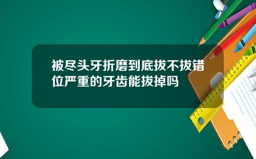 被尽头牙折磨到底拔不拔错位严重的牙齿能拔掉吗