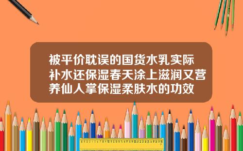 被平价耽误的国货水乳实际补水还保湿春天涂上滋润又营养仙人掌保湿柔肤水的功效