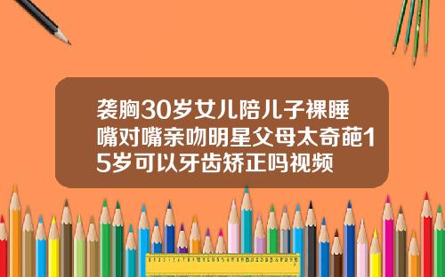 袭胸30岁女儿陪儿子裸睡嘴对嘴亲吻明星父母太奇葩15岁可以牙齿矫正吗视频