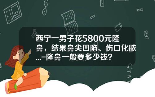 西宁一男子花5800元隆鼻，结果鼻尖凹陷、伤口化脓...-隆鼻一般要多少钱？