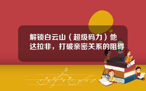 解锁白云山（超级码力）他达拉非，打破亲密关系的阻碍
