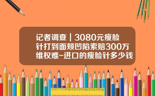 记者调查｜3080元瘦脸针打到面颊凹陷索赔300万维权难-进口的瘦脸针多少钱一只