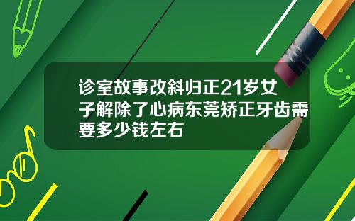 诊室故事改斜归正21岁女子解除了心病东莞矫正牙齿需要多少钱左右