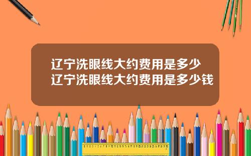 辽宁洗眼线大约费用是多少辽宁洗眼线大约费用是多少钱
