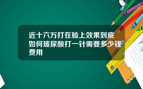 近十六万打在脸上效果到底如何玻尿酸打一针需要多少钱费用