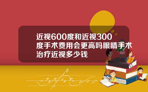 近视600度和近视300度手术费用会更高吗眼睛手术治疗近视多少钱