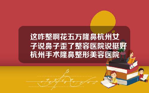 这咋整啊花五万隆鼻杭州女子说鼻子歪了整容医院说挺好杭州手术隆鼻整形美容医院