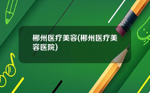 郴州医疗美容(郴州医疗美容医院)