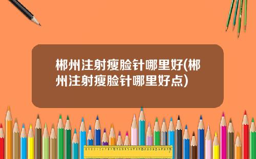 郴州注射瘦脸针哪里好(郴州注射瘦脸针哪里好点)