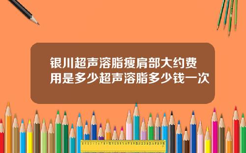 银川超声溶脂瘦肩部大约费用是多少超声溶脂多少钱一次