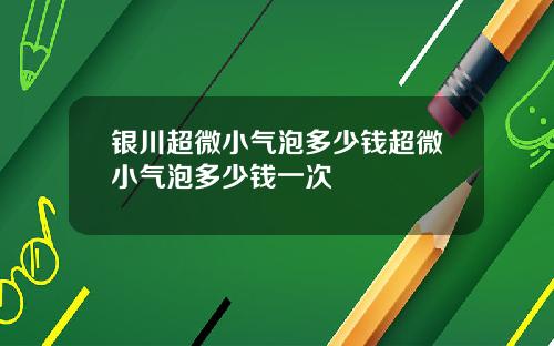 银川超微小气泡多少钱超微小气泡多少钱一次