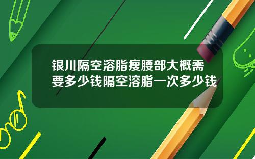 银川隔空溶脂瘦腰部大概需要多少钱隔空溶脂一次多少钱