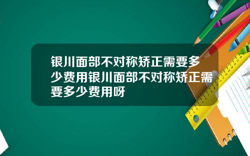 银川面部不对称矫正需要多少费用银川面部不对称矫正需要多少费用呀