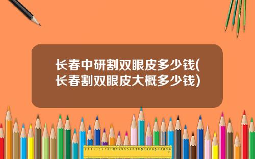 长春中研割双眼皮多少钱(长春割双眼皮大概多少钱)