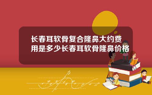 长春耳软骨复合隆鼻大约费用是多少长春耳软骨隆鼻价格