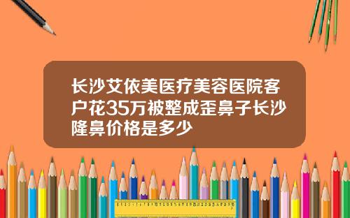 长沙艾依美医疗美容医院客户花35万被整成歪鼻子长沙隆鼻价格是多少