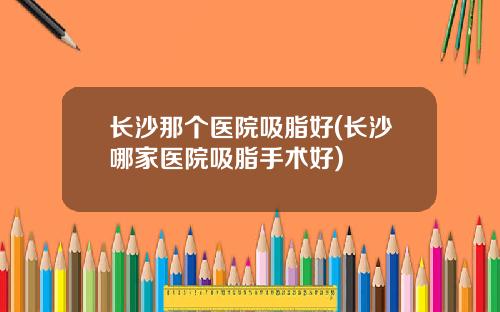 长沙那个医院吸脂好(长沙哪家医院吸脂手术好)