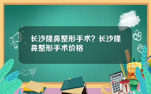 长沙隆鼻整形手术？长沙隆鼻整形手术价格