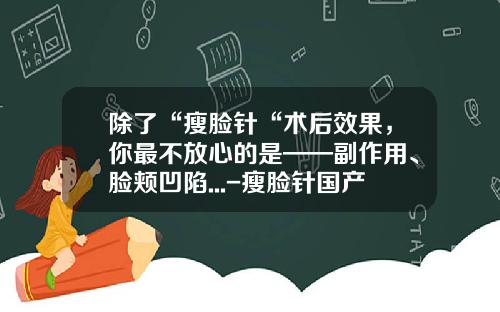 除了“瘦脸针“术后效果，你最不放心的是——副作用、脸颊凹陷...-瘦脸针国产和进口什么区别