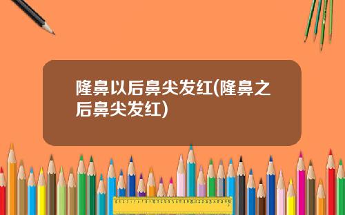 隆鼻以后鼻尖发红(隆鼻之后鼻尖发红)